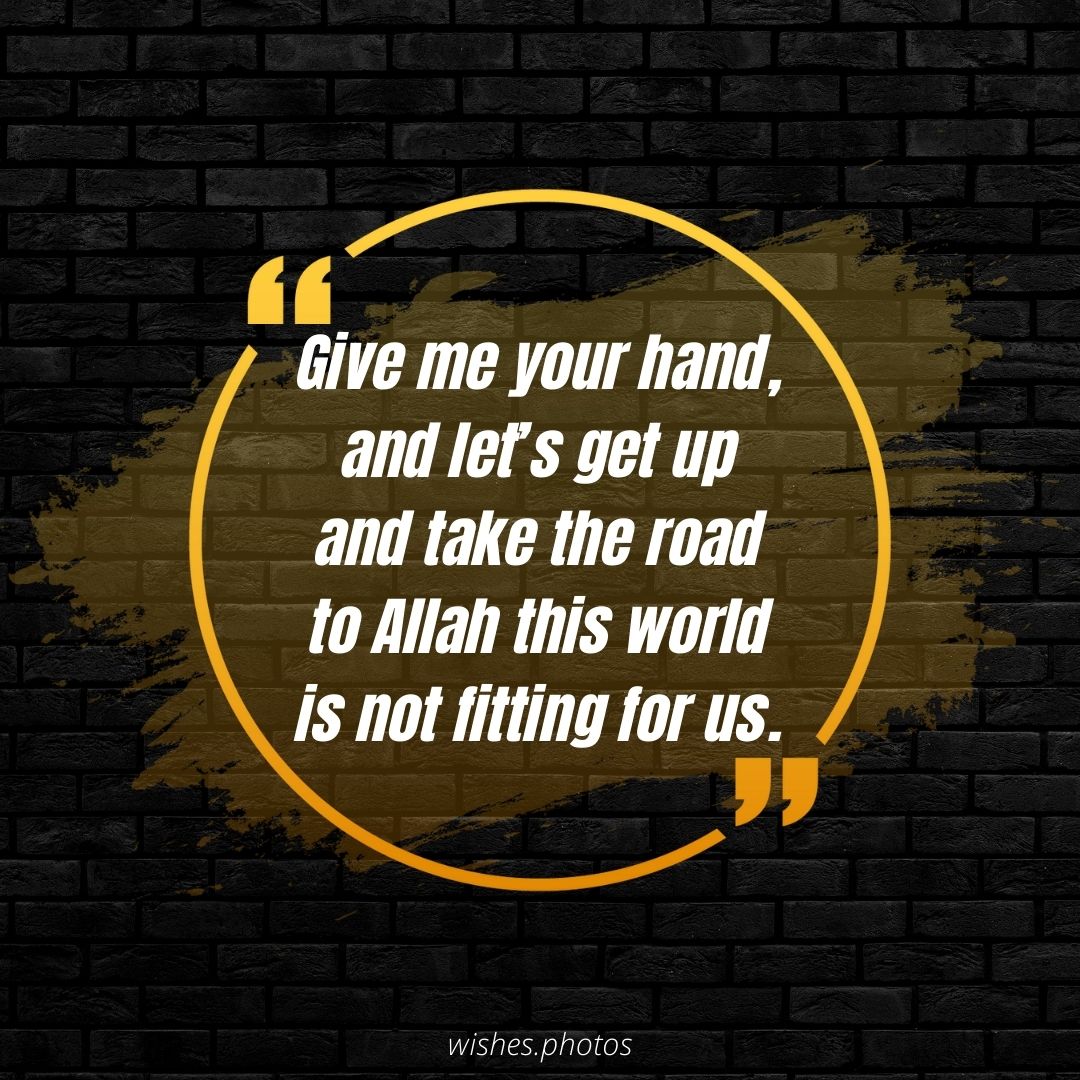 Give me your hand, and let’s get up and take the road to Allah this world is not fitting for us.