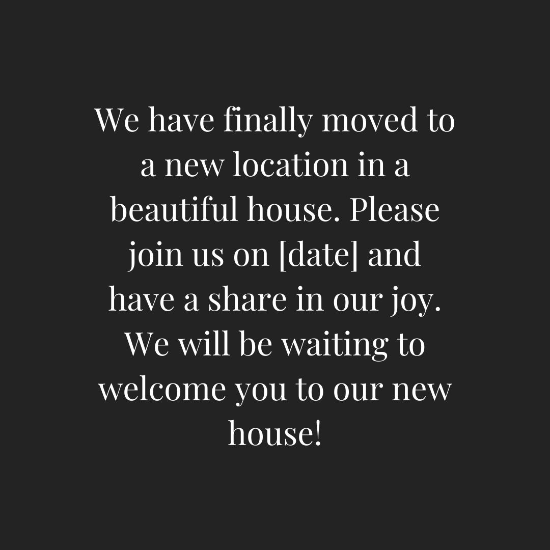 we have finally moved to a new location in a beautiful house please join us on [date] and have a share in our joy we will be waiting to welcome you to our new house!
