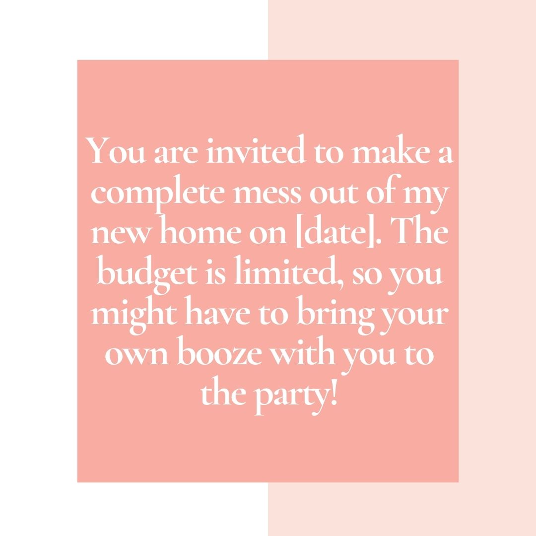 you are invited to make a complete mess out of my new home on [date] the budget is limited, so you might have to bring your own booze with you to the party!