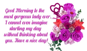 Good morning to the most gorgeous lady ever. I can not even imagine starting my day without thinking about you. have a nice day Good morning to the most gorgeous lady ever. I can not even imagine starting my day without thinking about you. have a nice day