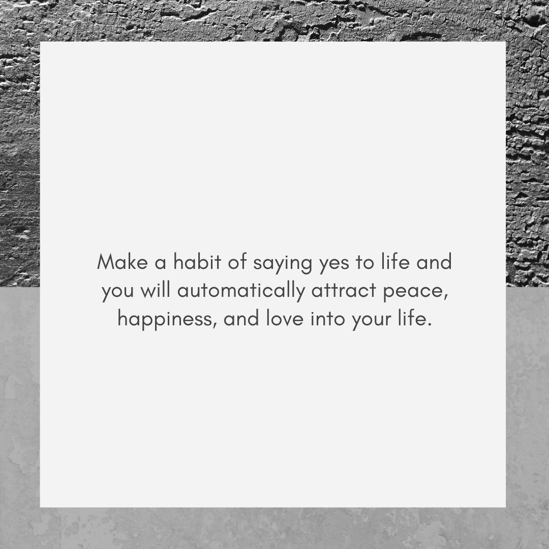 make a habit of saying yes to life and you will automatically attract peace, happiness, and love into your life