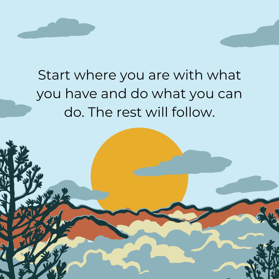 start where you are with what you have and do what you can do the rest will follow