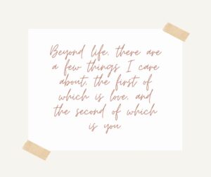 beyond life, there are a few things i care about, the first of which is love, and the second of which is you