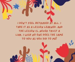 I dont feel betrayed at all. I take it as a lesson learned. And the lesson is never trust a liar. I wish no one does the same to you as you did to me i don’t feel betrayed at all i take it as a lesson learned and the lesson is, never trust a liar i wish no one does the same to you as you did to me!