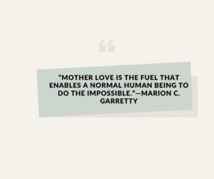 Mother love is the fuel that enables a normal human being to do the impossible.—Marion C. Garretty “mother love is the fuel that enables a normal human being to do the impossible ”—marion c garretty