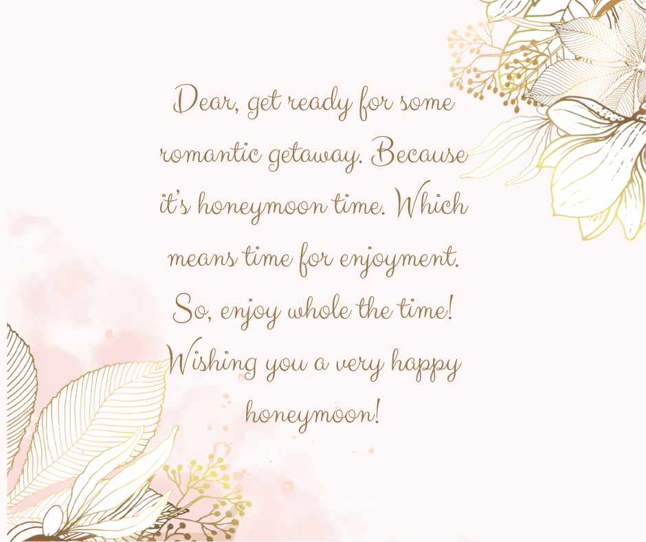 dear, get ready for some romantic getaway because it’s honeymoon time which means time for enjoyment so, enjoy whole the time! wishing you a very happy honeymoon!