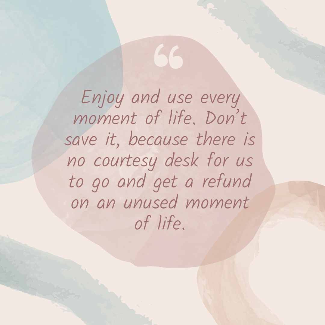 enjoy and use every moment of life don’t save it, because there is no courtesy desk for us to go and get a refund on an unused moment of life