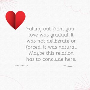 Falling out from your love was gradual. It was not deliberate or forced it was natural. Maybe this relation has to conclude here. falling out from your love was gradual it was not deliberate or forced, it was natural maybe this relation has to conclude here