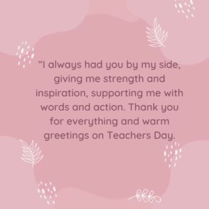 I always had you by my side giving me strength and inspiration supporting me with words and action. Thank you for everything and warm greetings on Teachers Day. “i always had you by my side, giving me strength and inspiration, supporting me with words and action thank you for everything and warm greetings on teachers day