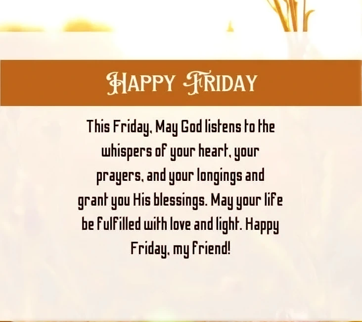 Happy Friday.This Friday.May God listen to the whispers of heart. Your prayers and your longings and grant you His blessing. May your life be fulfilled with love and light. Happy Friday my friends