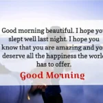 Good morning beautiful. I hobe you slept well last night. i hobe you know that you are amazing and you deserve all the happiness the worls has to offer. Good moring
