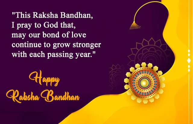 This Raksha Bandhan I pray to God that may our bond of love continue to grow stornger with each passing year