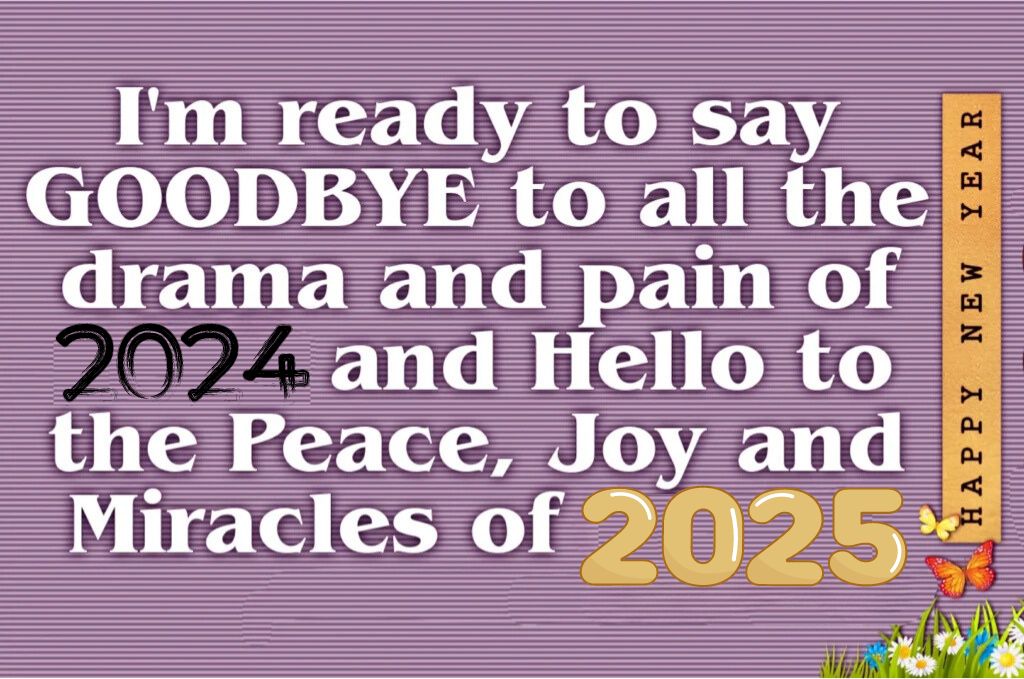 I am ready to say goodbye to all the drama and pain of 2024 and hello to the peace joy and miracles of 2025