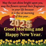 May the sun shine bright upon you, may the flowers spread their fragrance in your life because it is the 1st morning of this year…. 2025 Good Morning and Happy New Year