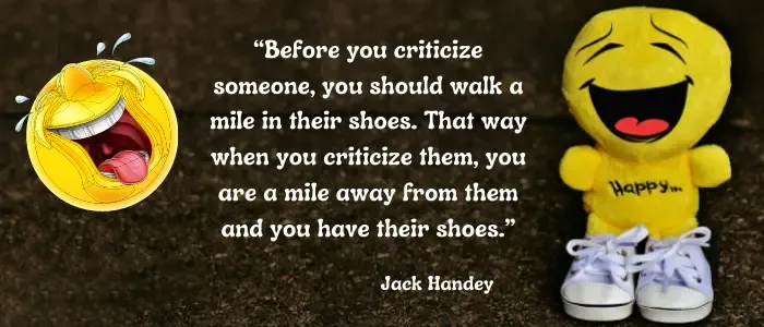 Before you criticize someone you should walk a mile in their shoes. That way when you criticize them you are a mile away from them and you have their shoes