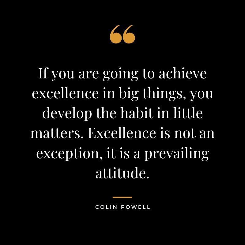 If you are going to achieve excellence in big things you develop the habit in little matters. Excellence is not an exception it is a prevailing attitude. Colin Powell