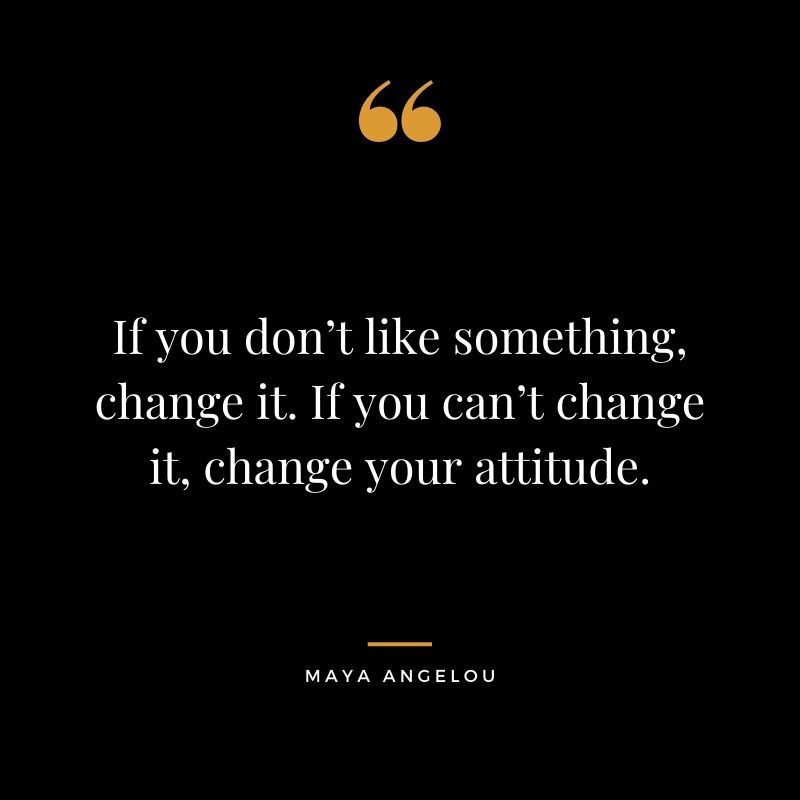 If you dont like something change it. If you cant change it change your attitude. Maya Angelou