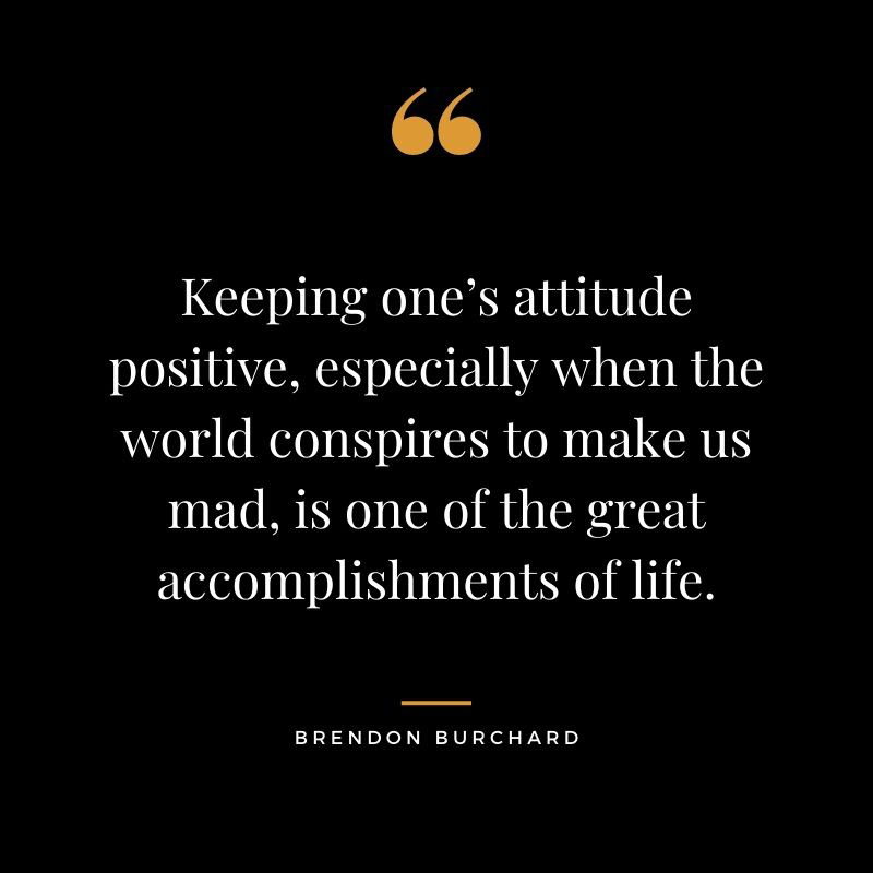 Keeping ones attitude positive especially when the world conspires to make us mad is one of the great accomplishments of life. Brendon Burchard