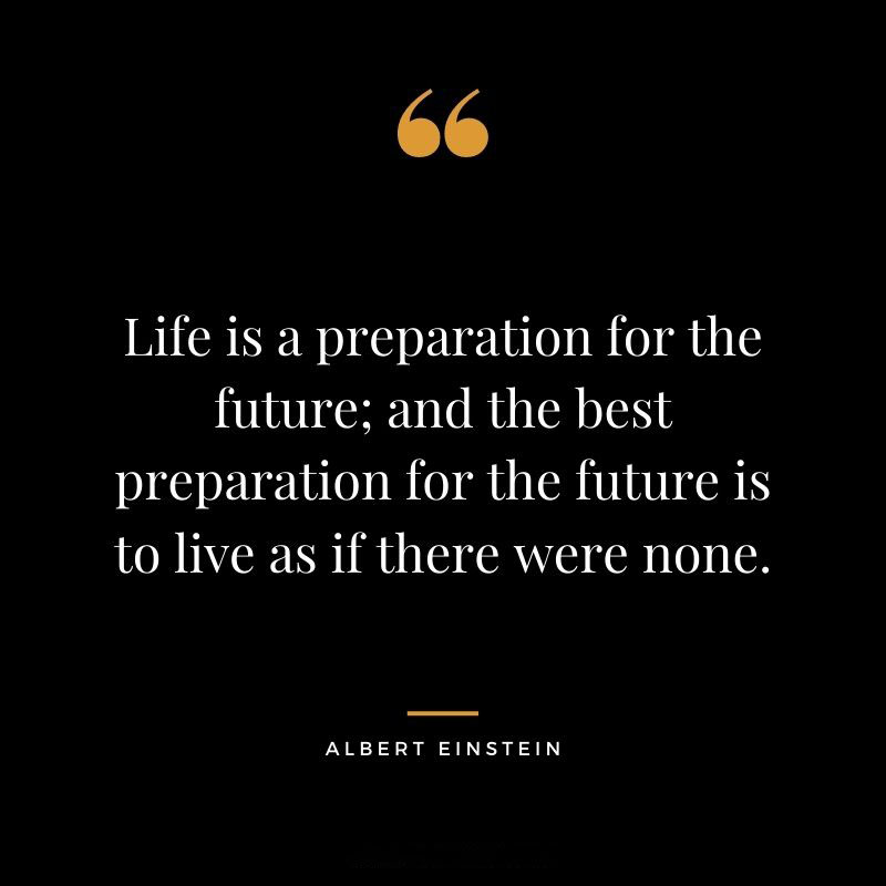 Life is a preparation for the future and the best preparation for the future is to live as if there were none. – Albert Einstein