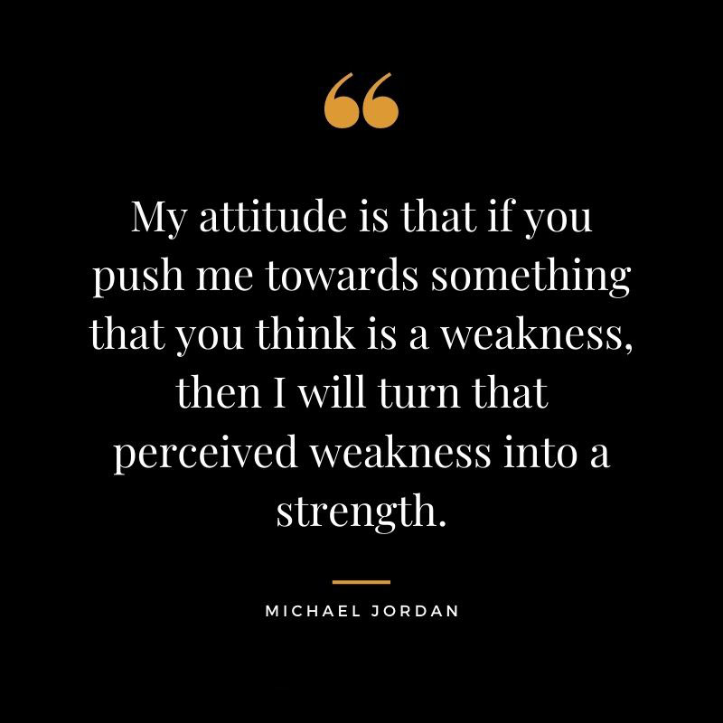 My attitude is that if you push me towards something that you think is a weakness then I will turn that perceived weakness into a strength. Michael Jordan