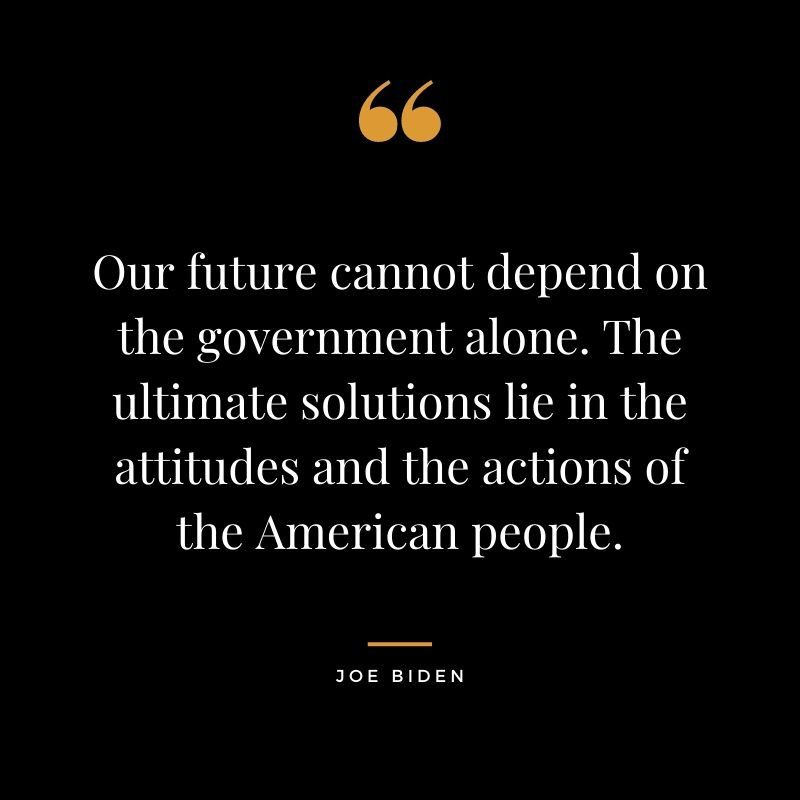 Our future cannot depend on the government alone. The ultimate solutions lie in the attitudes and the actions of the American people. Joe Biden