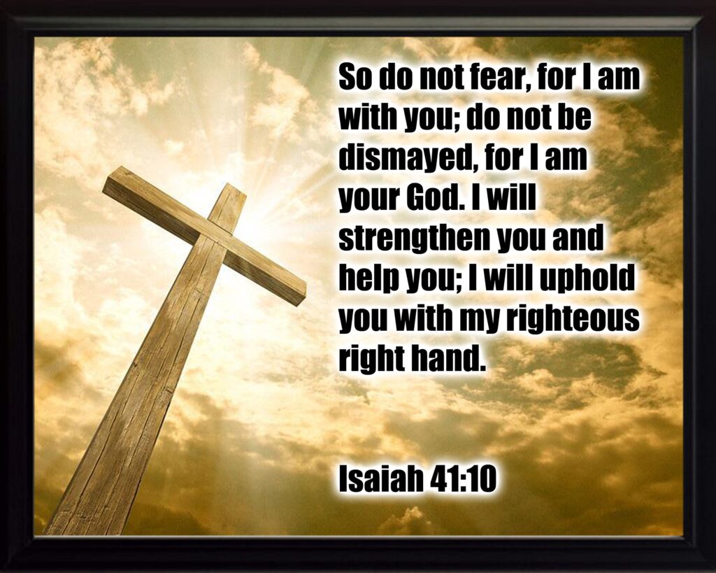 So do not fear for I am with you do not be dismayed for I am your God. I will strengthen you and help you I will uphold you with my righteous right hand Isaiah