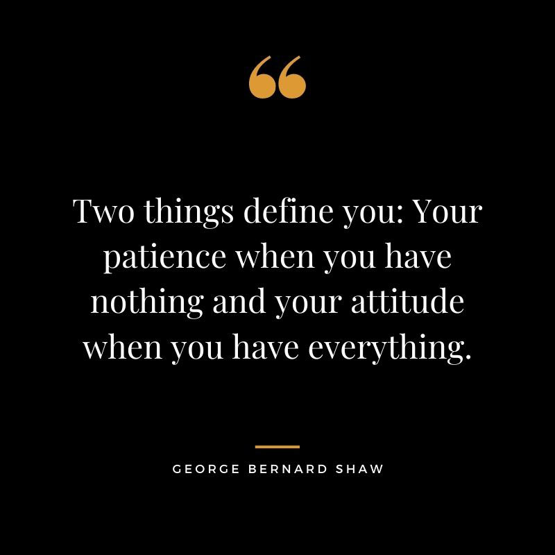 Two things define you Your patience when you have nothing and your attitude when you have everything. – George Bernard Shaw