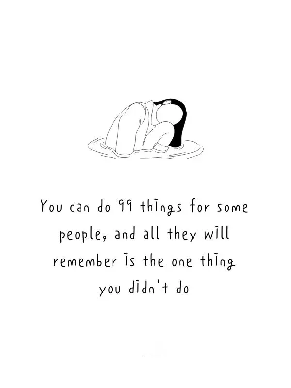 You can do 99 things for some people and all they will remember is the one thing you didnt do