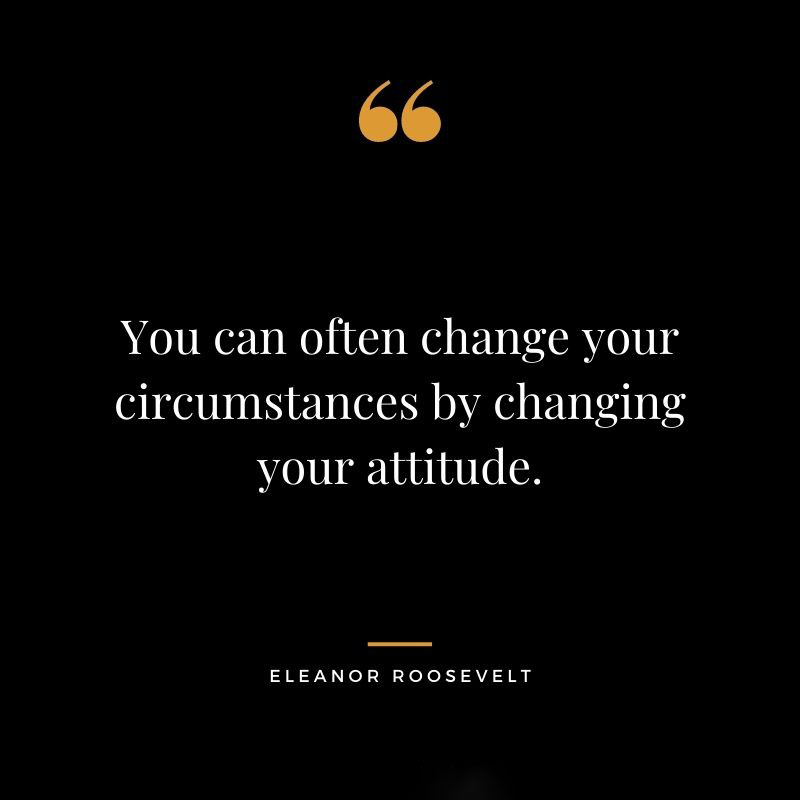 You can often change your circumstances by changing your attitude. Eleanor Roosevelt