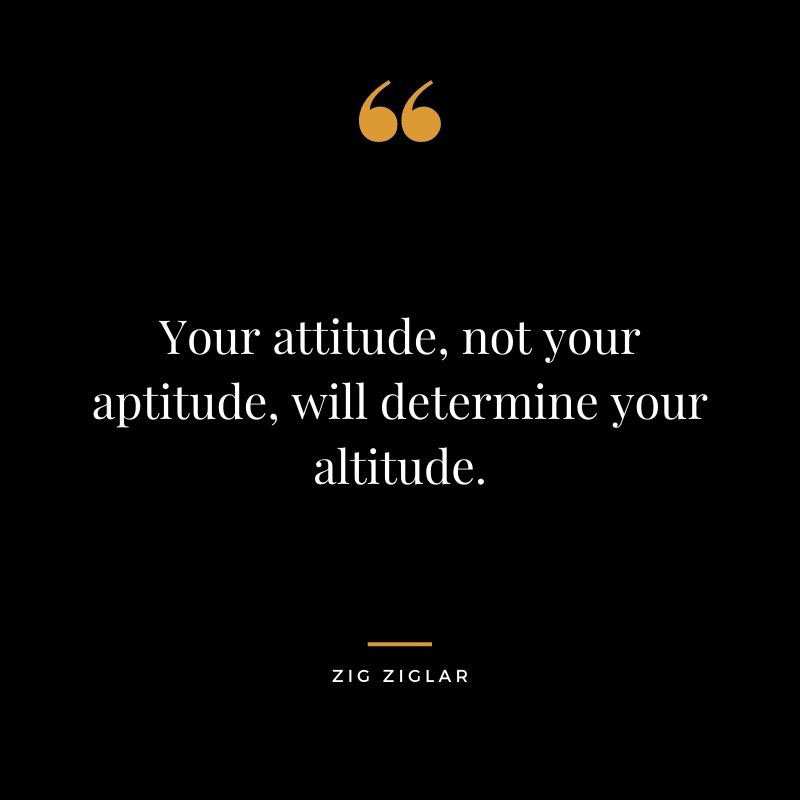Your attitude not your aptitude will determine your altitude. Zig Ziglar