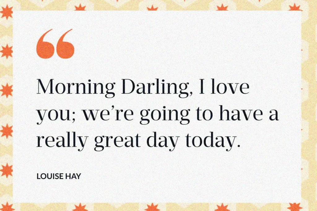 Morning darling I love you. Were going to have a really great day today. Louise hay